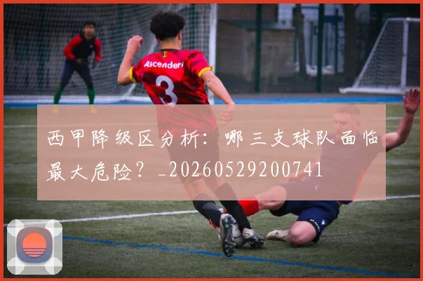 西甲降级区分析：哪三支球队面临最大危险？_20260529200741