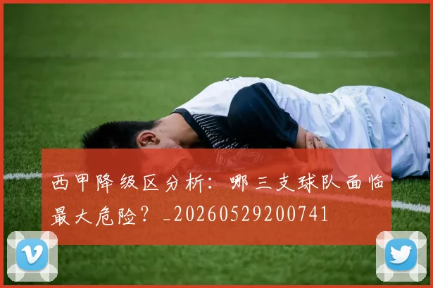 西甲降级区分析：哪三支球队面临最大危险？_20260529200741