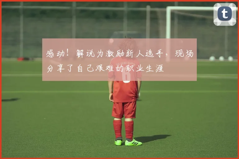 感动！解说为激励新人选手，现场分享了自己艰难的职业生涯