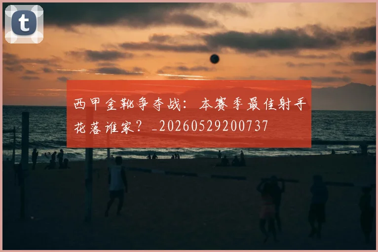 西甲金靴争夺战：本赛季最佳射手花落谁家？_20260529200737