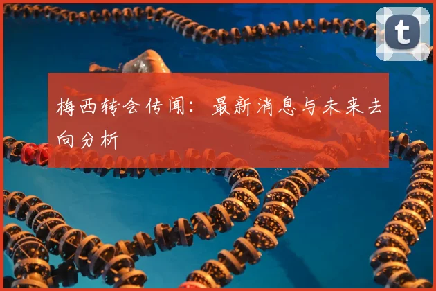 梅西转会传闻：最新消息与未来去向分析