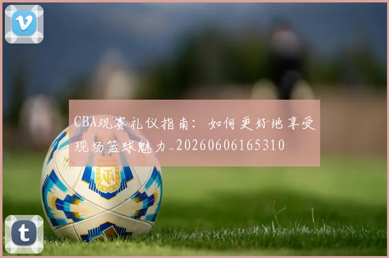CBA观赛礼仪指南：如何更好地享受现场篮球魅力_20260606165310