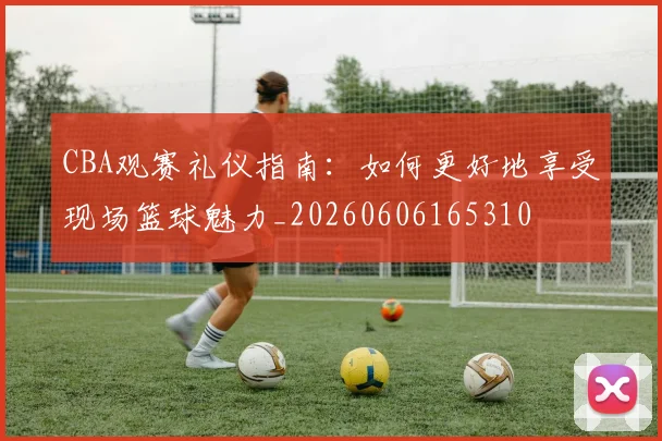 CBA观赛礼仪指南：如何更好地享受现场篮球魅力_20260606165310