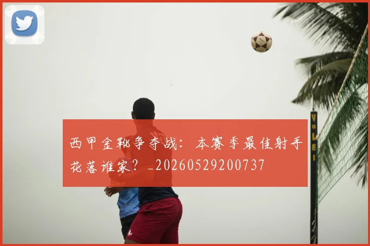 西甲金靴争夺战：本赛季最佳射手花落谁家？_20260529200737