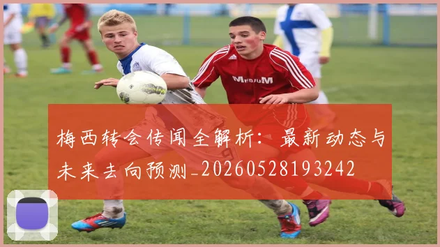 梅西转会传闻全解析：最新动态与未来去向预测_20260528193242